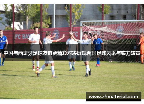 中国与西班牙足球友谊赛精彩对决展现两国足球风采与实力较量